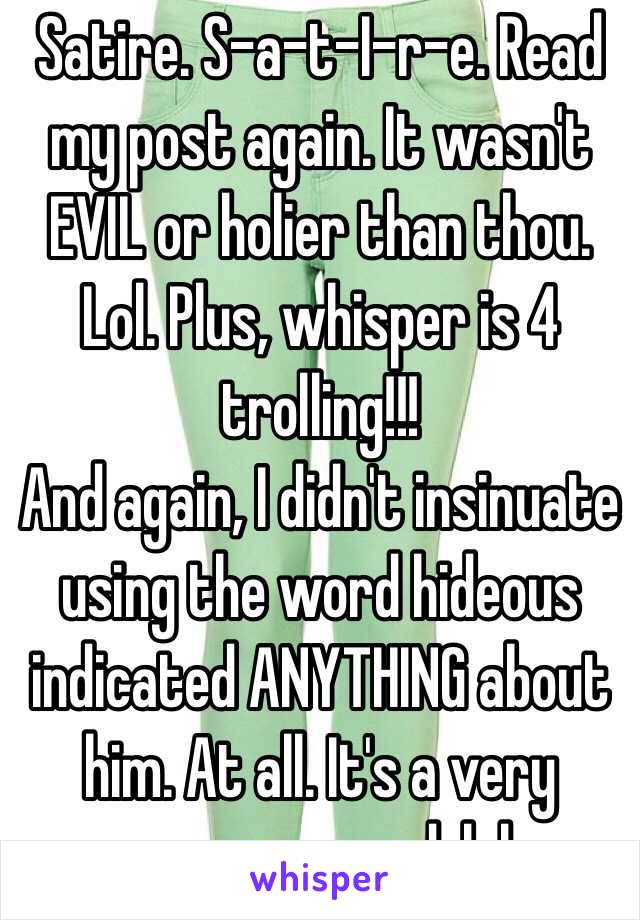 Satire. S-a-t-I-r-e. Read my post again. It wasn't EVIL or holier than thou. Lol. Plus, whisper is 4 trolling!!!
And again, I didn't insinuate using the word hideous indicated ANYTHING about him. At all. It's a very common word, lol.