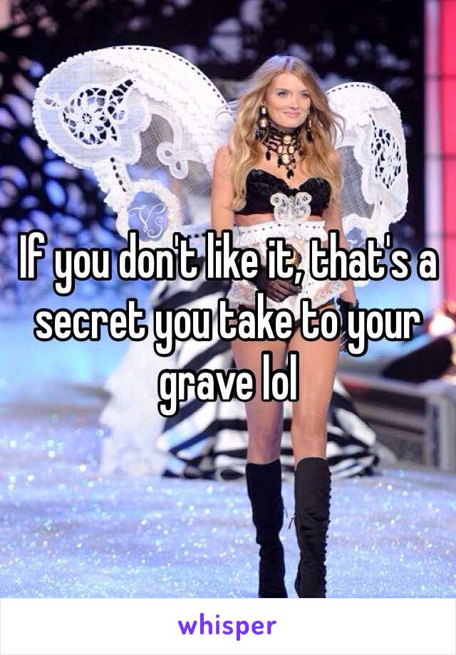 If you don't like it, that's a secret you take to your grave lol