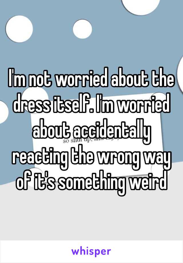 I'm not worried about the dress itself. I'm worried about accidentally reacting the wrong way of it's something weird