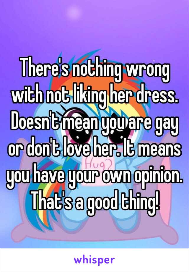 There's nothing wrong with not liking her dress. Doesn't mean you are gay or don't love her. It means you have your own opinion. That's a good thing! 