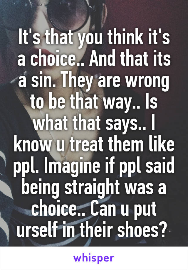 It's that you think it's a choice.. And that its a sin. They are wrong to be that way.. Is what that says.. I know u treat them like ppl. Imagine if ppl said being straight was a choice.. Can u put urself in their shoes? 