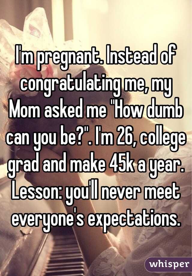 I'm pregnant. Instead of congratulating me, my Mom asked me "How dumb can you be?". I'm 26, college grad and make 45k a year. Lesson: you'll never meet everyone's expectations. 