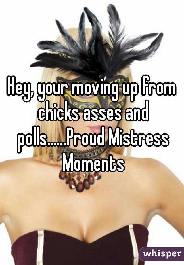 Hey, your moving up from chicks asses and polls......Proud Mistress Moments