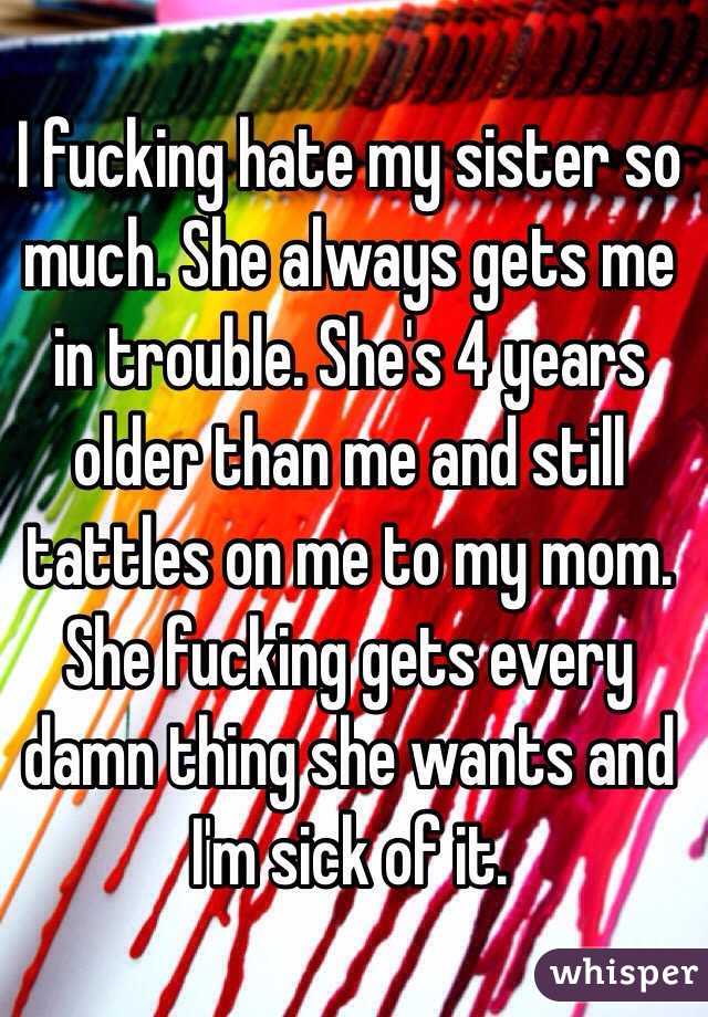 I fucking hate my sister so much. She always gets me in trouble. She's 4 years older than me and still tattles on me to my mom. She fucking gets every damn thing she wants and I'm sick of it. 
