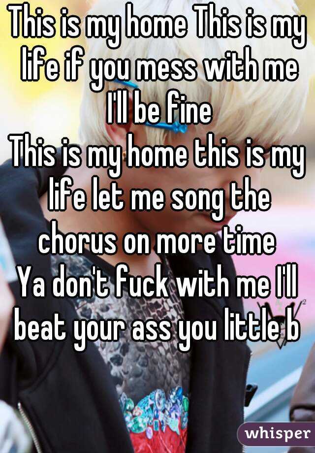 This is my home This is my life if you mess with me I'll be fine
This is my home this is my life let me song the chorus on more time 
Ya don't fuck with me I'll beat your ass you little b 