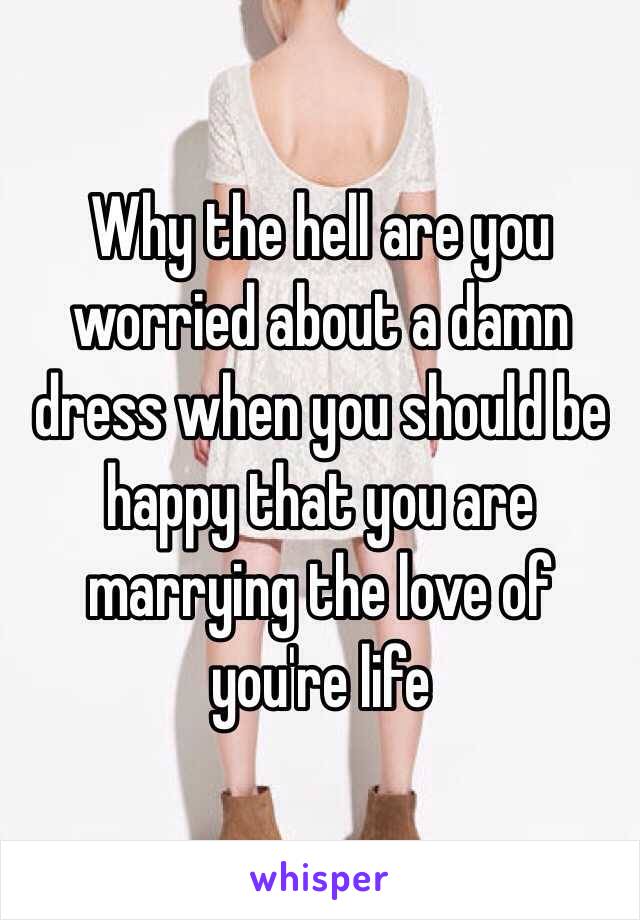 Why the hell are you worried about a damn dress when you should be happy that you are marrying the love of you're life