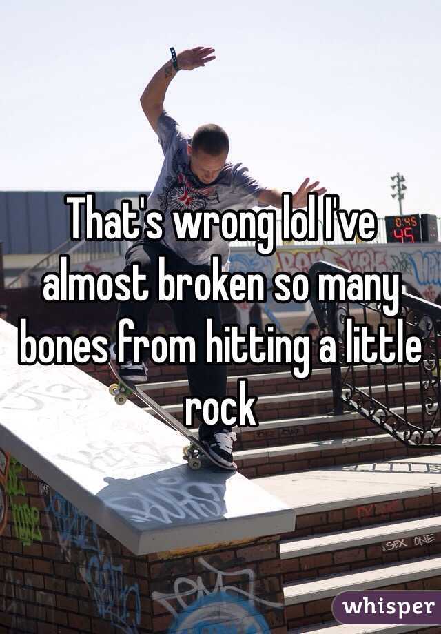 That's wrong lol I've almost broken so many bones from hitting a little rock 