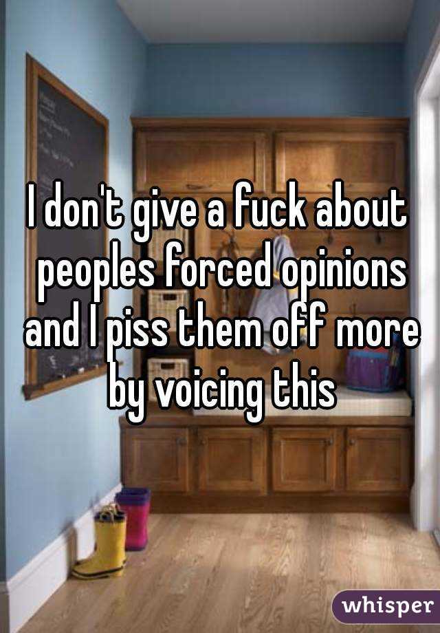 I don't give a fuck about peoples forced opinions and I piss them off more by voicing this