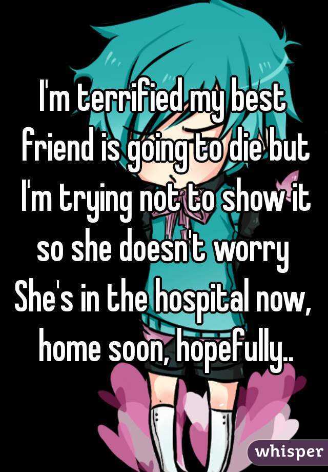 I'm terrified my best friend is going to die but I'm trying not to show it so she doesn't worry 
She's in the hospital now, home soon, hopefully..