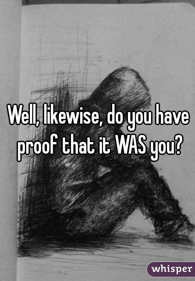 Well, likewise, do you have proof that it WAS you?