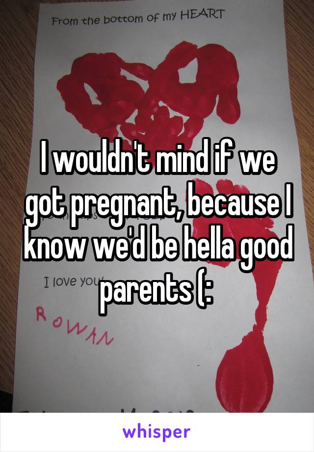 I wouldn't mind if we got pregnant, because I know we'd be hella good parents (: 