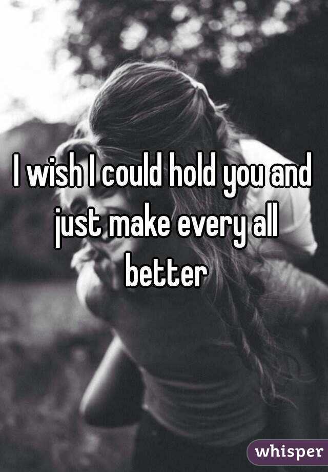 I wish I could hold you and just make every all better