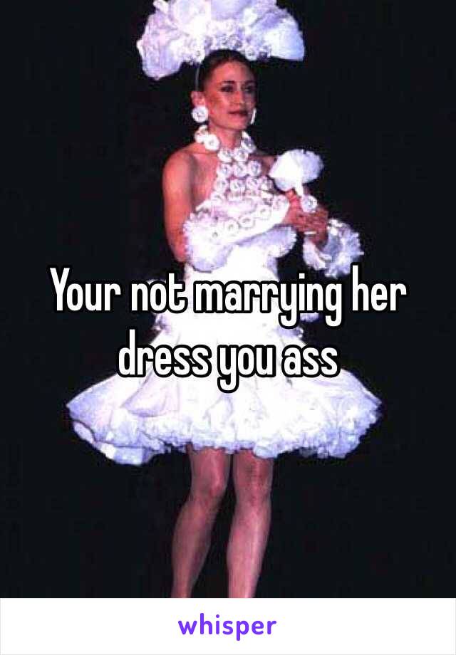 Your not marrying her dress you ass