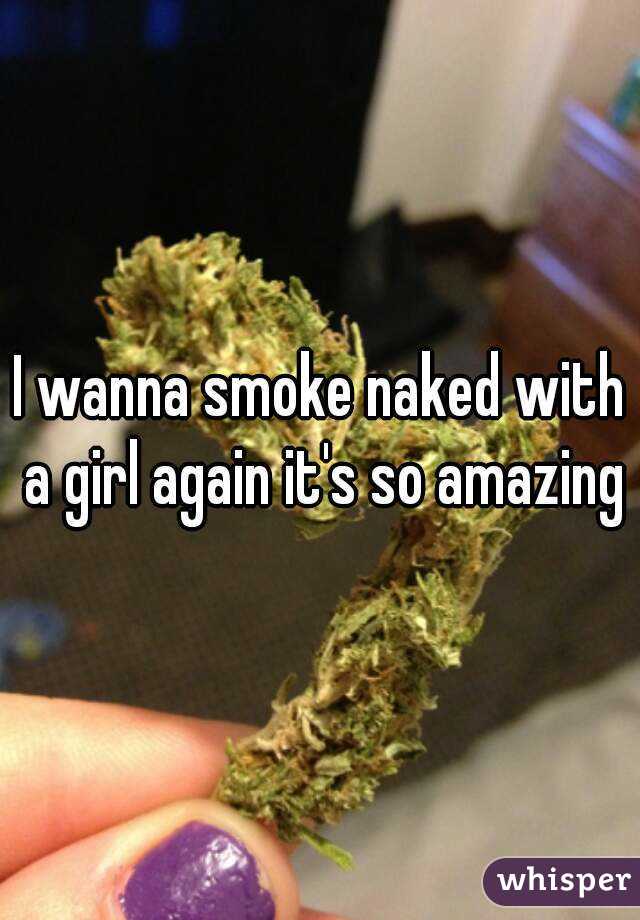 I wanna smoke naked with a girl again it's so amazing