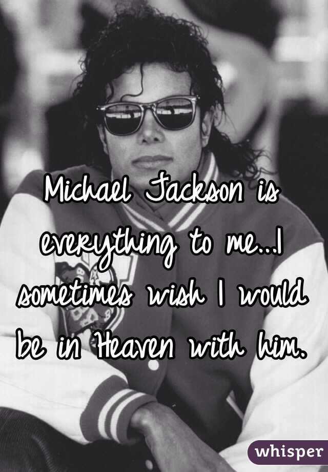 Michael Jackson is everything to me...I sometimes wish I would be in Heaven with him.