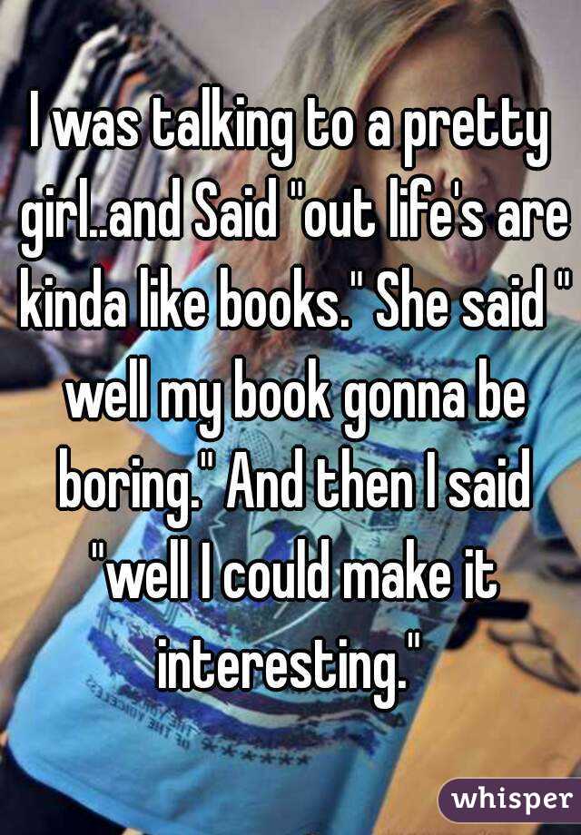 I was talking to a pretty girl..and Said "out life's are kinda like books." She said " well my book gonna be boring." And then I said "well I could make it interesting." 