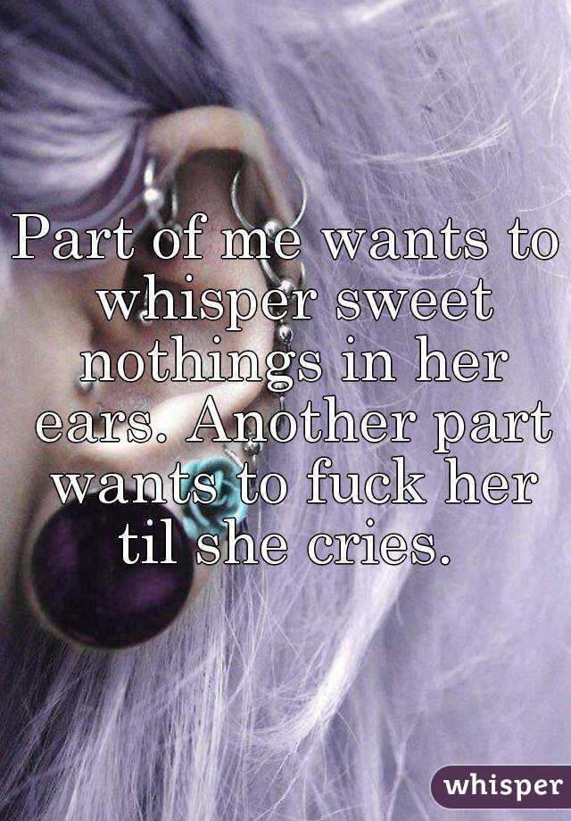 Part of me wants to whisper sweet nothings in her ears. Another part wants to fuck her til she cries. 
