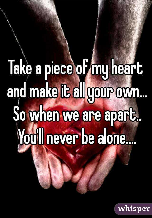 Take a piece of my heart and make it all your own... So when we are apart.. You'll never be alone....