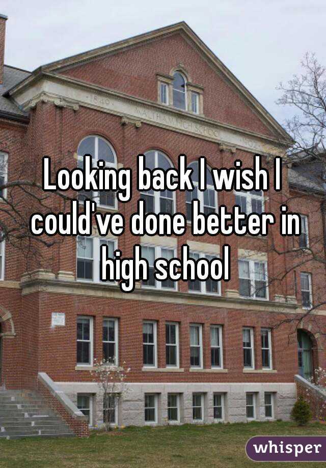 Looking back I wish I could've done better in high school