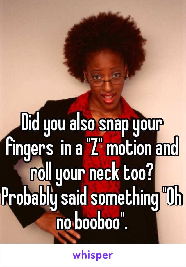 Did you also snap your fingers  in a "Z" motion and roll your neck too? Probably said something "Oh no booboo".