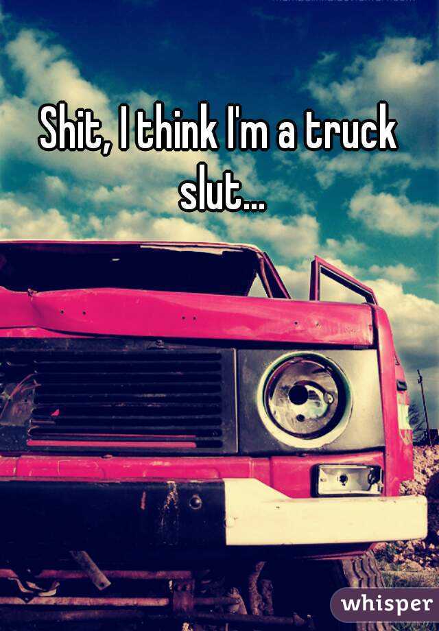 Shit, I think I'm a truck slut...
