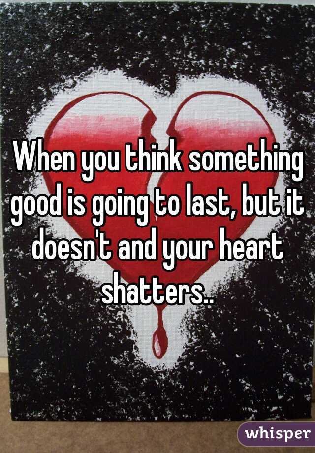 When you think something good is going to last, but it doesn't and your heart shatters..