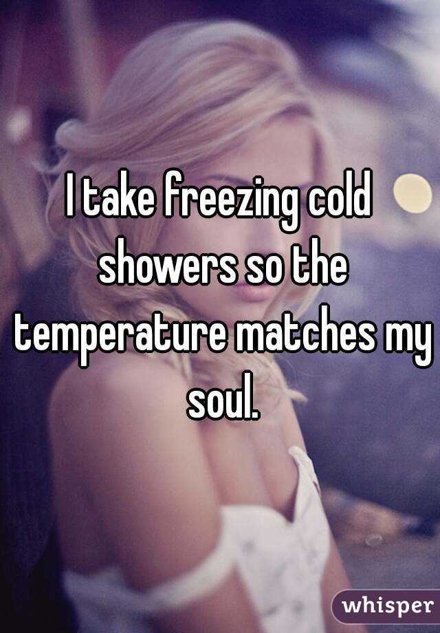 I take freezing cold showers so the temperature matches my soul.