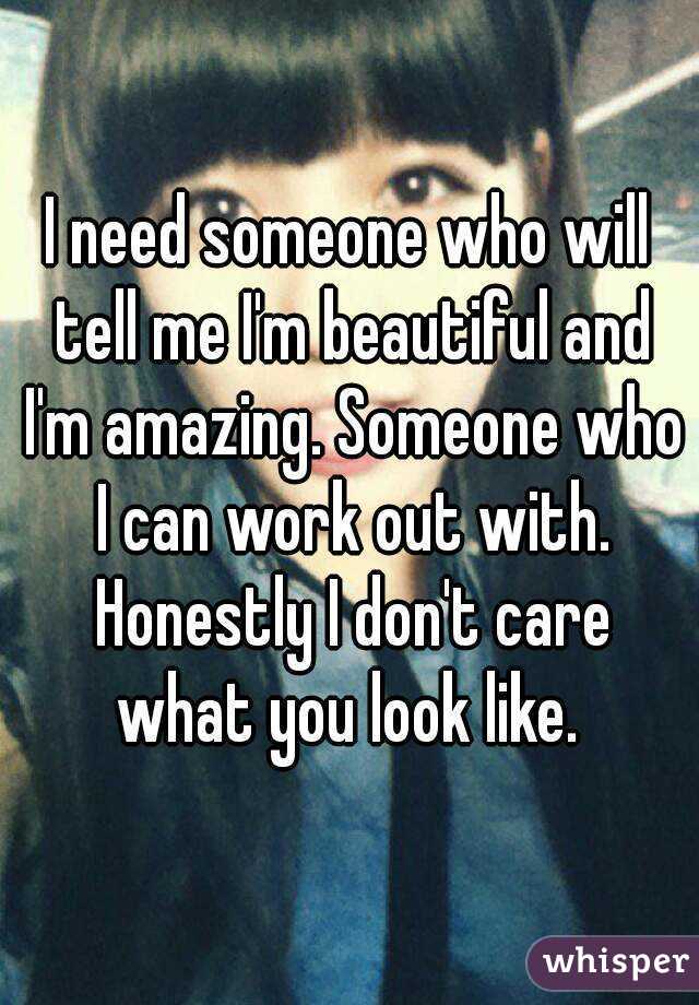 I need someone who will tell me I'm beautiful and I'm amazing. Someone who I can work out with. Honestly I don't care what you look like. 