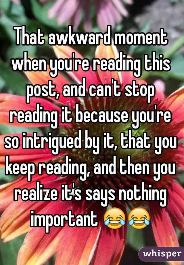 That awkward moment when you're reading this post, and can't stop reading it because you're so intrigued by it, that you keep reading, and then you realize it's says nothing important 😂😂