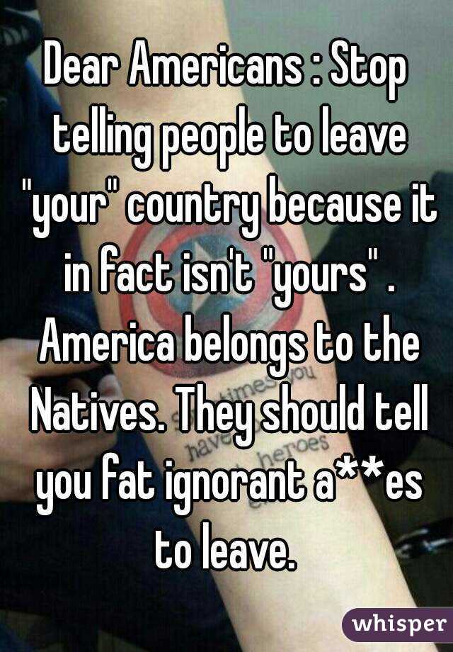 Dear Americans : Stop telling people to leave "your" country because it in fact isn't "yours" . America belongs to the Natives. They should tell you fat ignorant a**es to leave. 