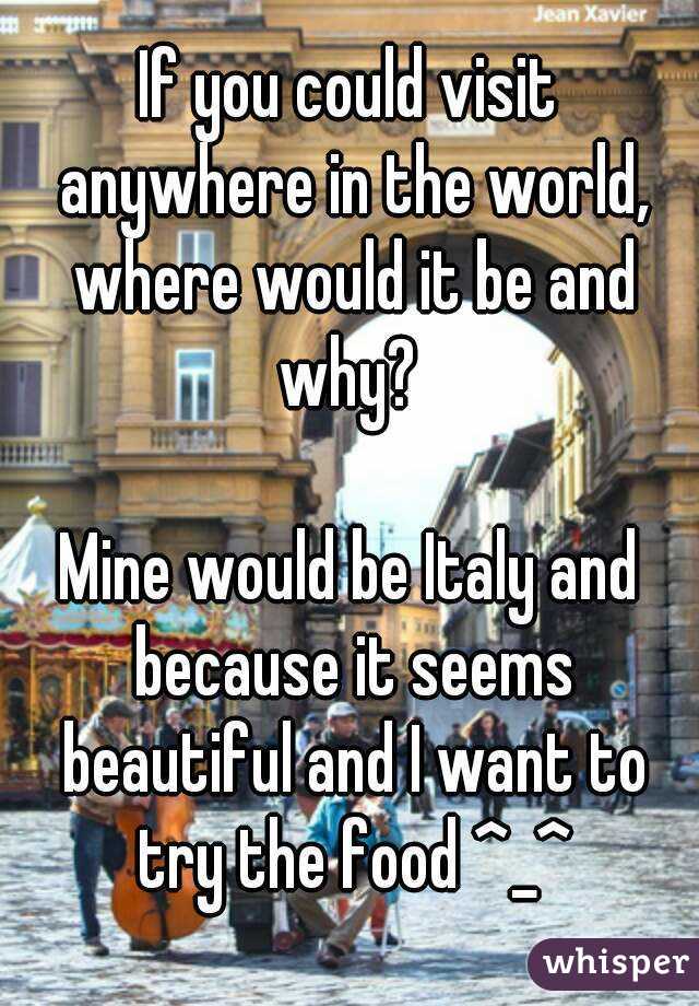 If you could visit anywhere in the world, where would it be and why? 

Mine would be Italy and because it seems beautiful and I want to try the food ^_^