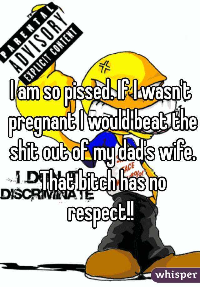 I am so pissed. If I wasn't pregnant I would beat the shit out of my dad's wife. That bitch has no respect!! 