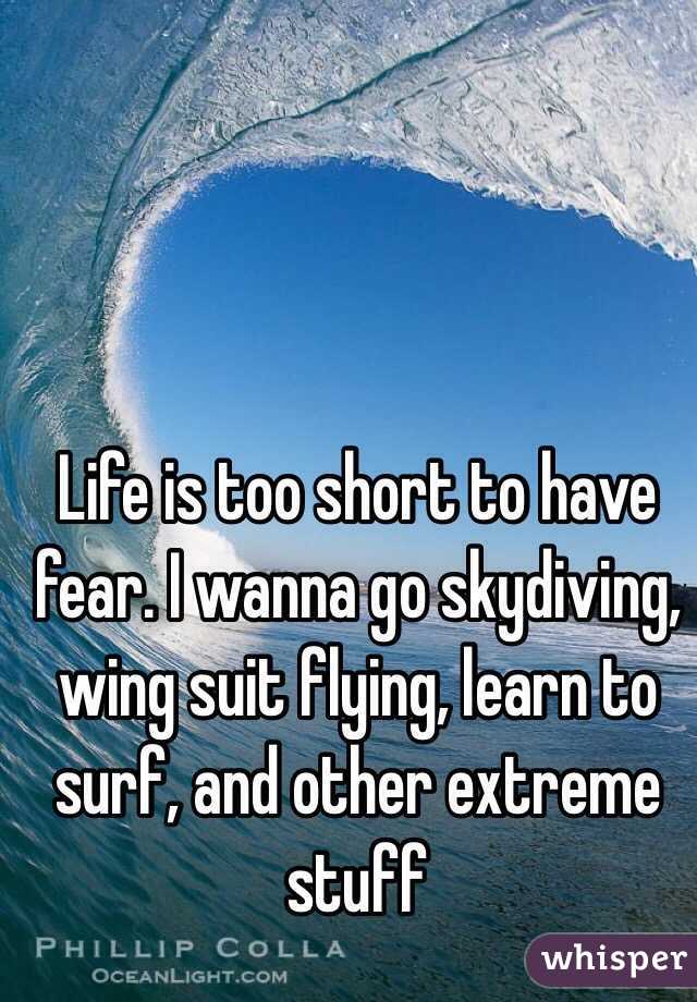 Life is too short to have fear. I wanna go skydiving, wing suit flying, learn to surf, and other extreme stuff