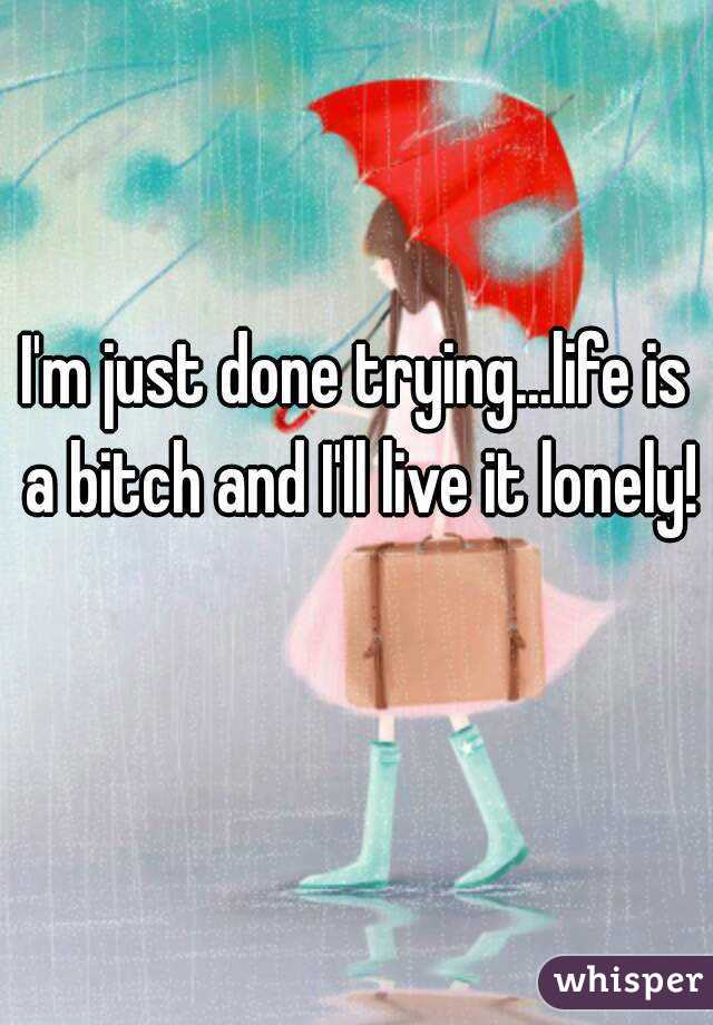 I'm just done trying...life is a bitch and I'll live it lonely! 