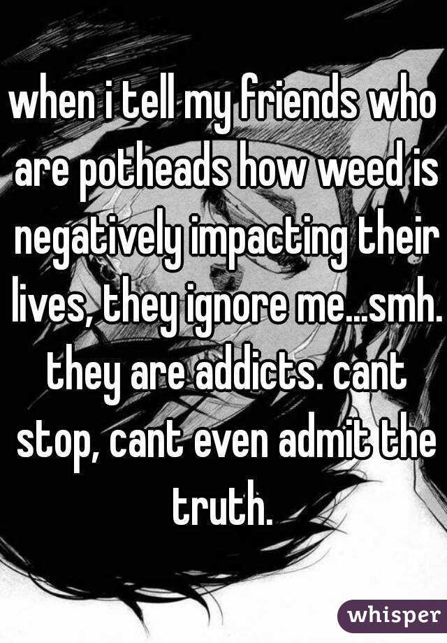 when i tell my friends who are potheads how weed is negatively impacting their lives, they ignore me...smh. they are addicts. cant stop, cant even admit the truth. 
