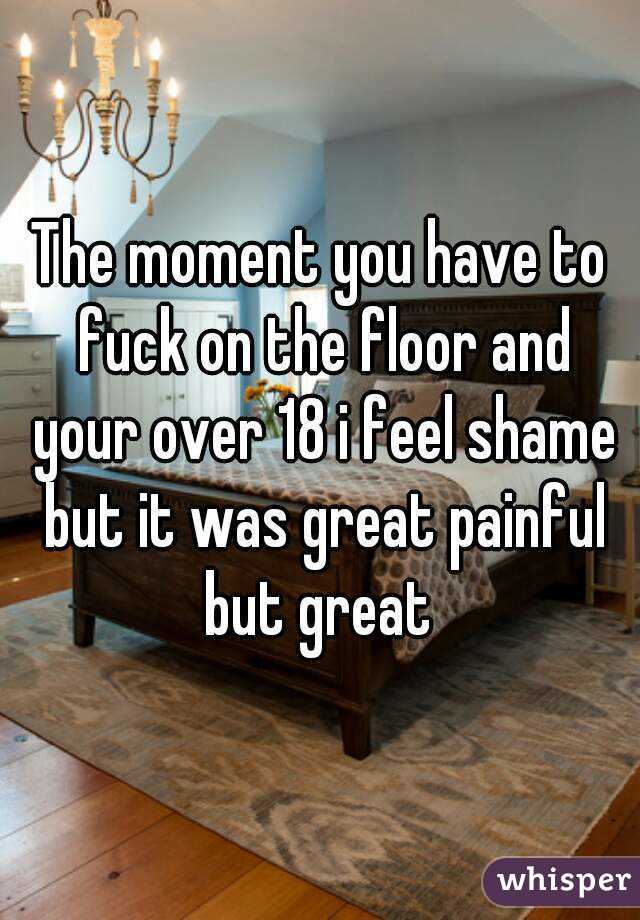 The moment you have to fuck on the floor and your over 18 i feel shame but it was great painful but great 