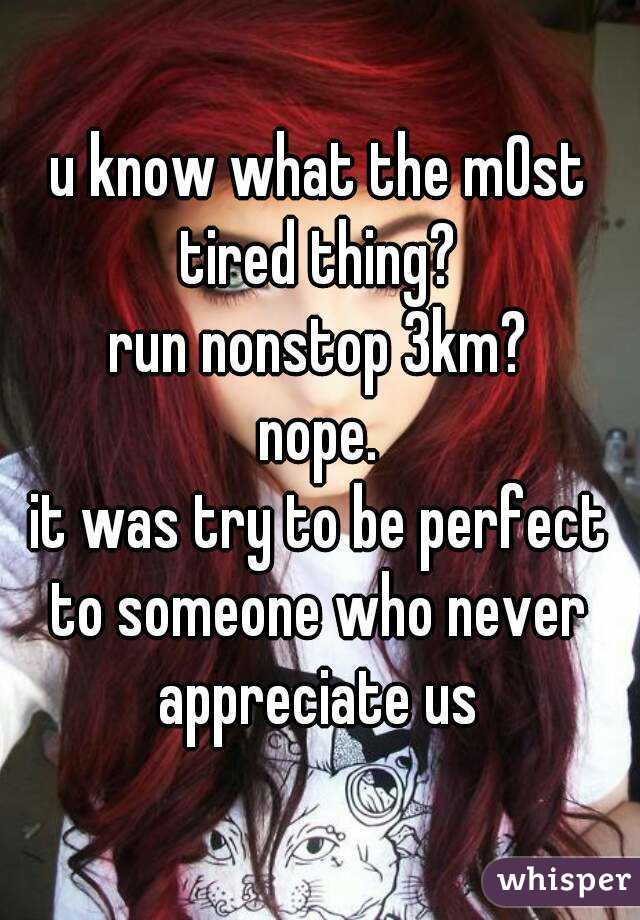u know what the m0st tired thing?
run nonstop 3km? 
nope.
it was try to be perfect to someone who never appreciate us