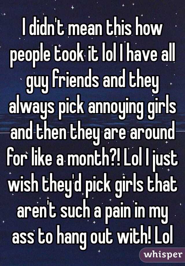 I didn't mean this how people took it lol I have all guy friends and they always pick annoying girls and then they are around for like a month?! Lol I just wish they'd pick girls that aren't such a pain in my ass to hang out with! Lol 
