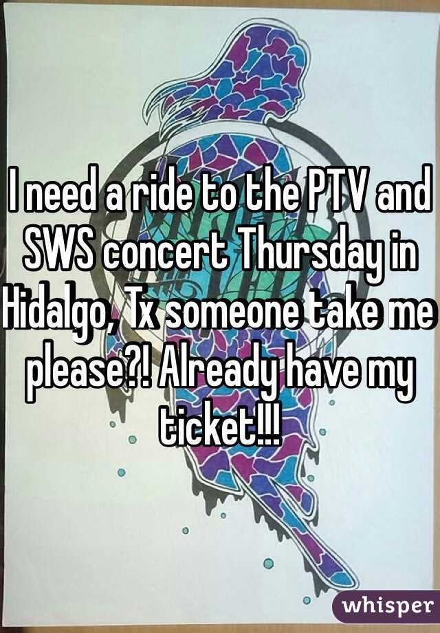 I need a ride to the PTV and SWS concert Thursday in Hidalgo, Tx someone take me please?! Already have my ticket!!!