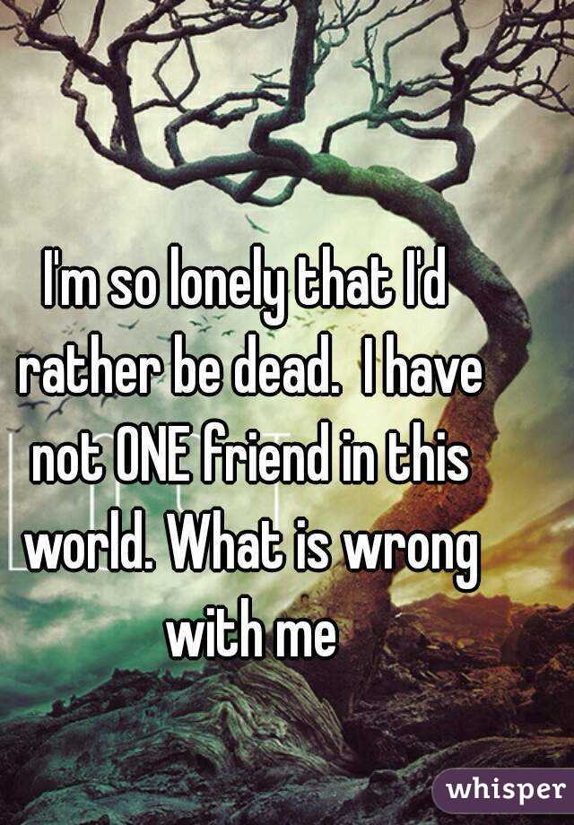 I'm so lonely that I'd rather be dead.  I have not ONE friend in this world. What is wrong with me