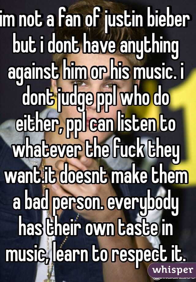 im not a fan of justin bieber but i dont have anything against him or his music. i dont judge ppl who do either, ppl can listen to whatever the fuck they want.it doesnt make them a bad person. everybody has their own taste in music, learn to respect it. 