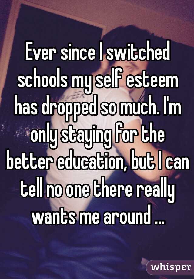 Ever since I switched schools my self esteem has dropped so much. I'm only staying for the better education, but I can tell no one there really wants me around ...