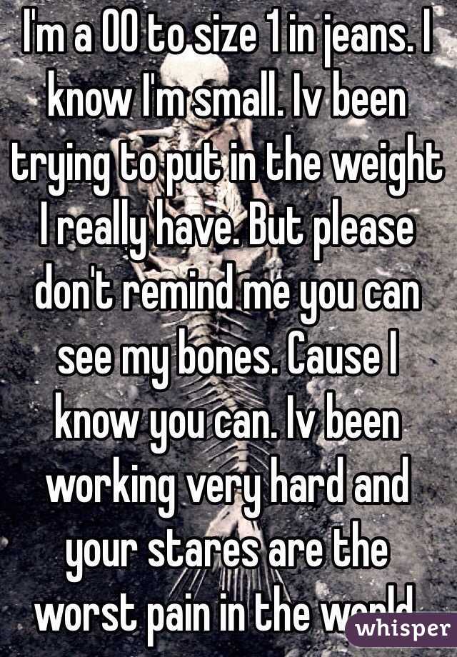 I'm a 00 to size 1 in jeans. I know I'm small. Iv been trying to put in the weight I really have. But please don't remind me you can see my bones. Cause I know you can. Iv been working very hard and your stares are the worst pain in the world.
