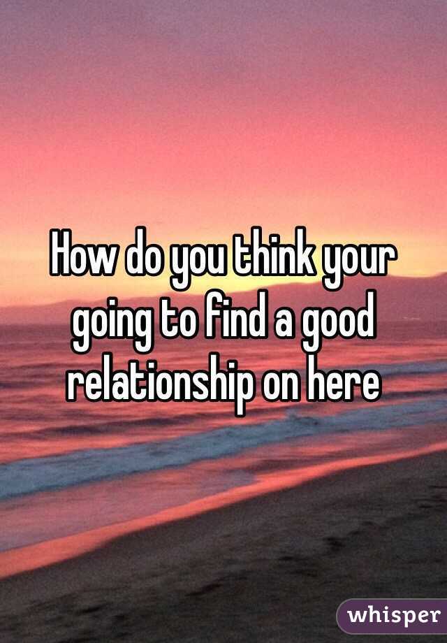 How do you think your going to find a good relationship on here 