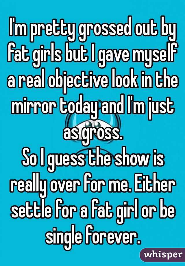 I'm pretty grossed out by fat girls but I gave myself a real objective look in the mirror today and I'm just as gross.
So I guess the show is really over for me. Either settle for a fat girl or be single forever.