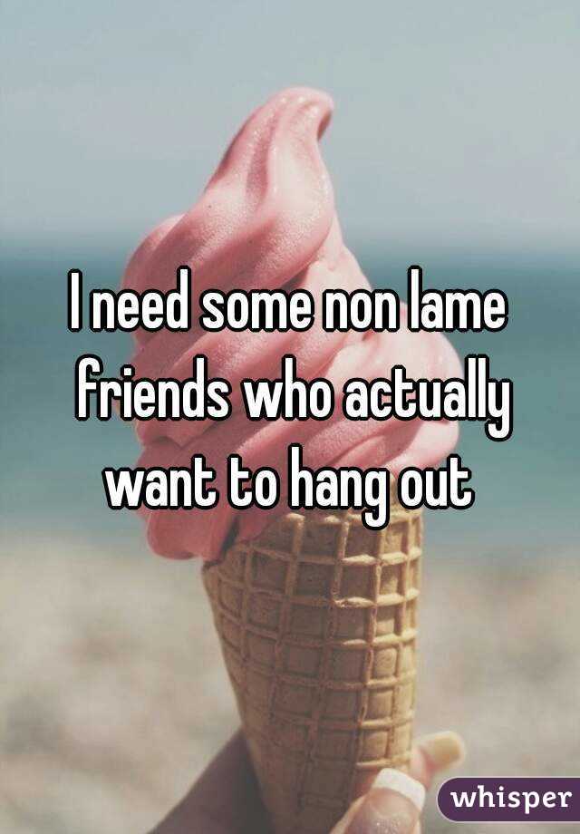 I need some non lame friends who actually want to hang out 