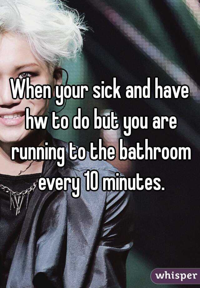 When your sick and have hw to do but you are running to the bathroom every 10 minutes.