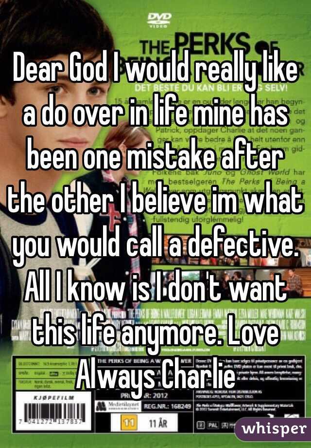 Dear God I would really like a do over in life mine has been one mistake after the other I believe im what you would call a defective. All I know is I don't want this life anymore. Love Always Charlie