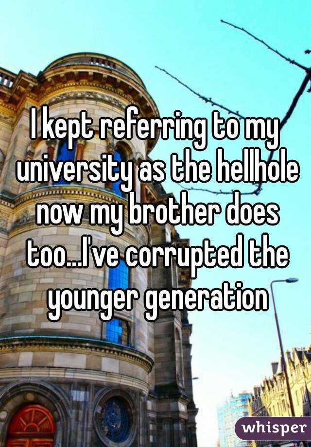 I kept referring to my university as the hellhole now my brother does too...I've corrupted the younger generation