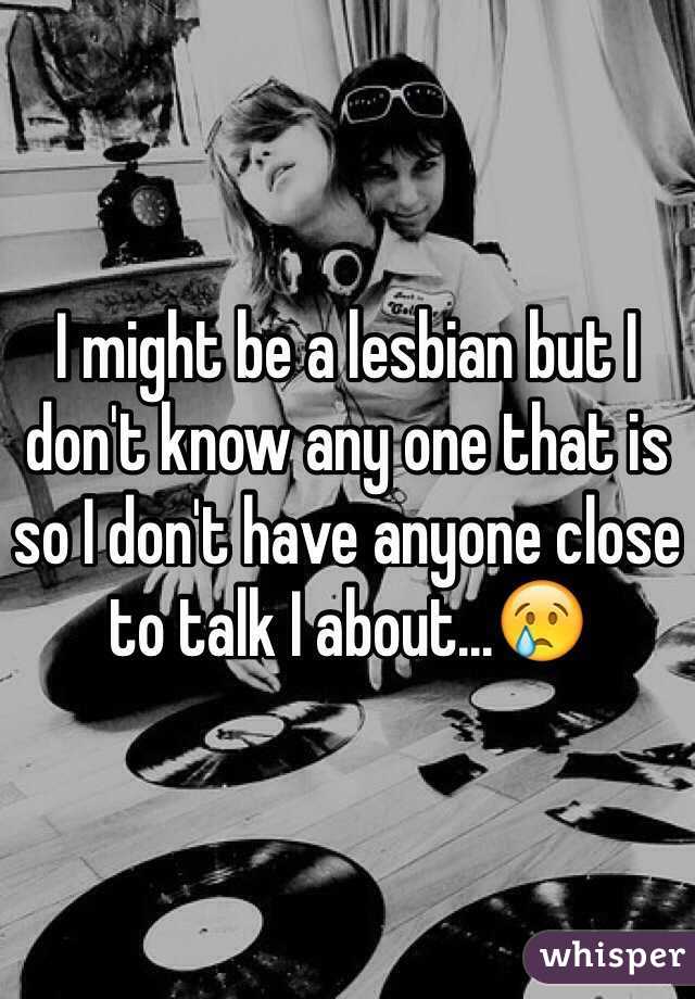 I might be a lesbian but I don't know any one that is so I don't have anyone close to talk I about...😢